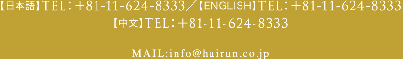 【日本語】TEL：+81-11-213-1727／【ENGLISH】TEL：+81-11-232-8887【中文】TEL：+81-11-232-8888 MAIL:info@hairun.co.jp